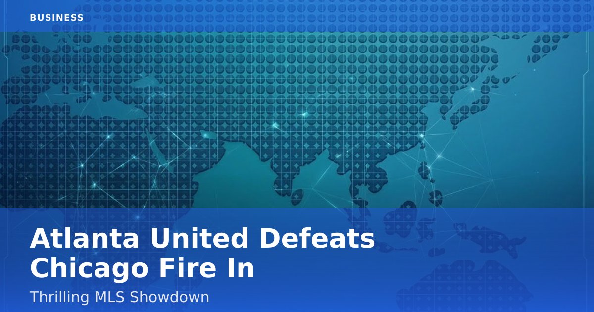 Atlanta United Defeats Chicago Fire In Thrilling MLS Showdown